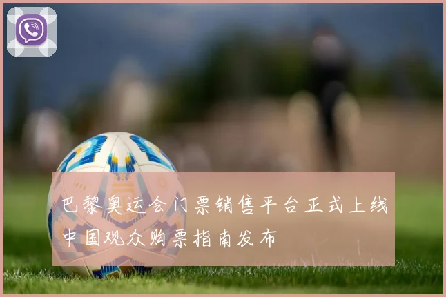 巴黎奥运会门票销售平台正式上线中国观众购票指南发布