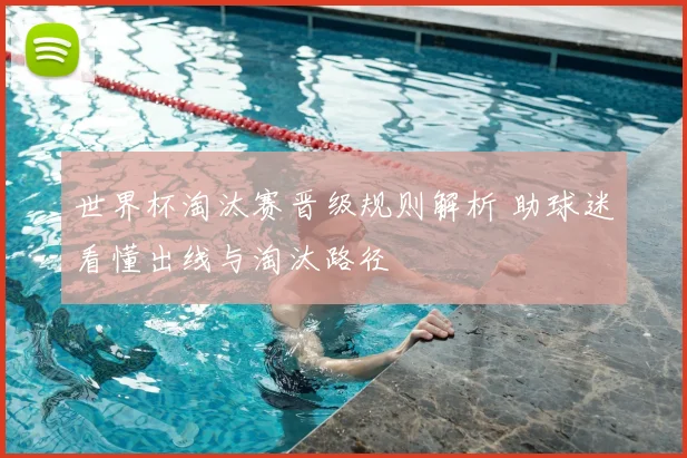世界杯淘汰赛晋级规则解析 助球迷看懂出线与淘汰路径