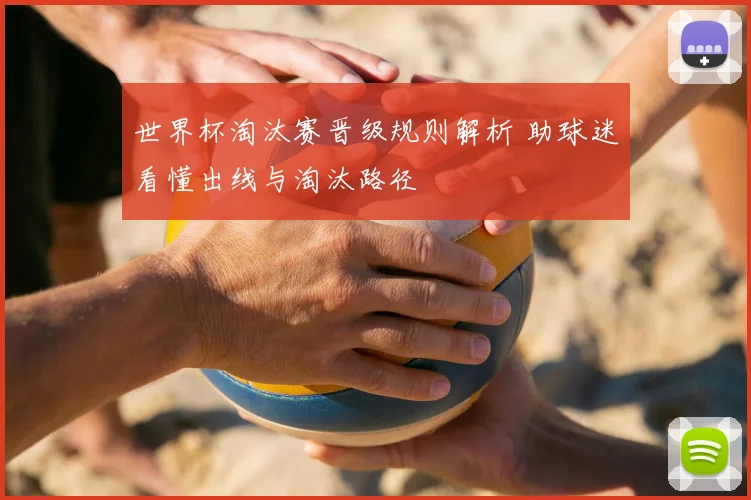 世界杯淘汰赛晋级规则解析 助球迷看懂出线与淘汰路径