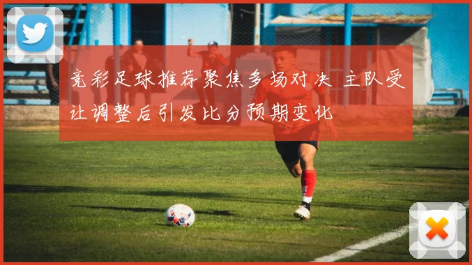 竞彩足球推荐聚焦多场对决 主队受让调整后引发比分预期变化