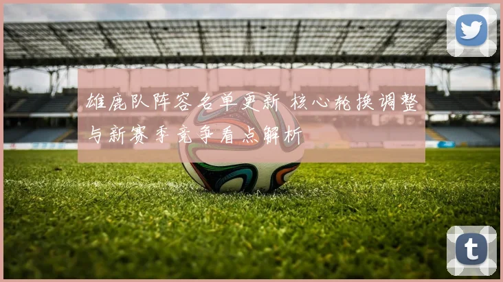 雄鹿队阵容名单更新 核心轮换调整与新赛季竞争看点解析