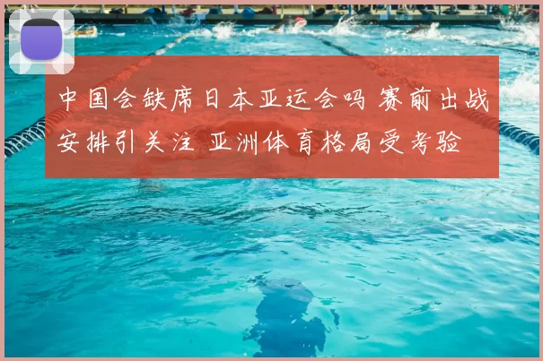 中国会缺席日本亚运会吗 赛前出战安排引关注 亚洲体育格局受考验