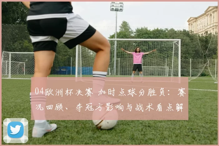 04欧洲杯决赛 加时点球分胜负:赛况回顾、夺冠方影响与战术看点解析