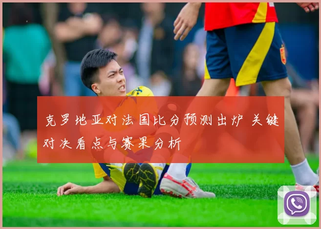 克罗地亚对法国比分预测出炉 关键对决看点与赛果分析