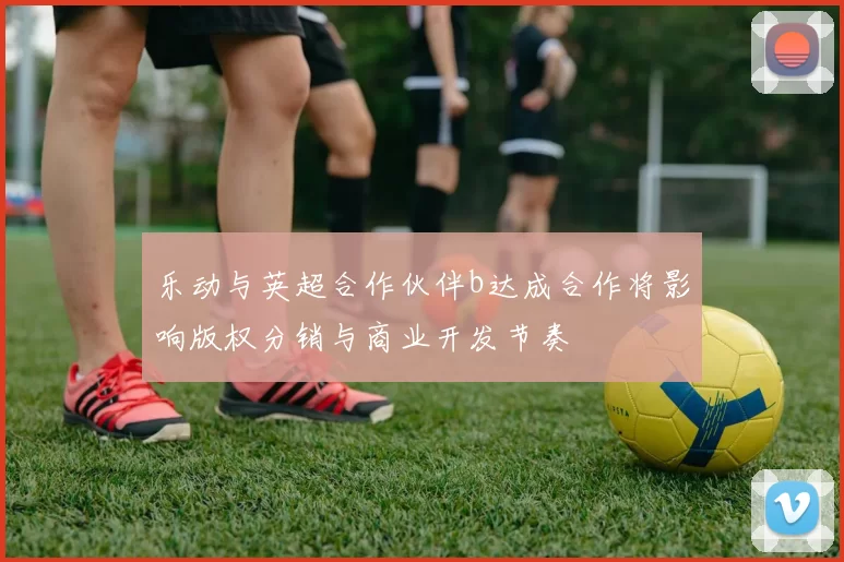 乐动与英超合作伙伴b达成合作将影响版权分销与商业开发节奏