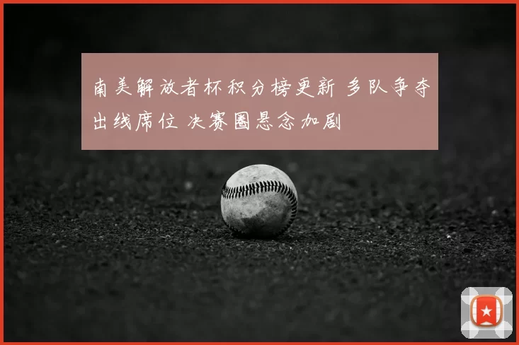 南美解放者杯积分榜更新 多队争夺出线席位 决赛圈悬念加剧
