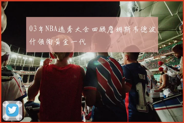 03年NBA选秀大会回顾詹姆斯韦德波什领衔黄金一代