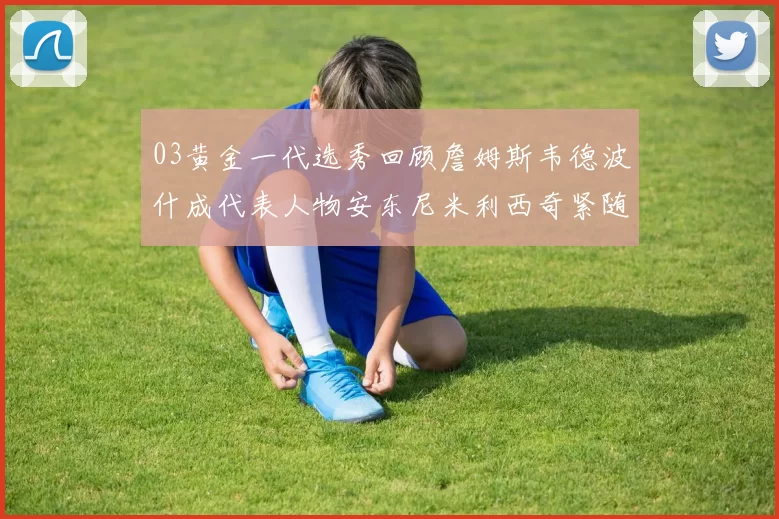 03黄金一代选秀回顾詹姆斯韦德波什成代表人物安东尼米利西奇紧随其后