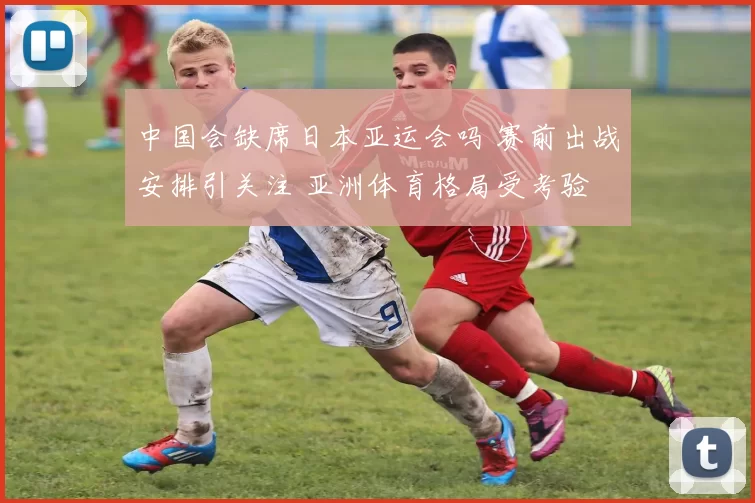 中国会缺席日本亚运会吗 赛前出战安排引关注 亚洲体育格局受考验