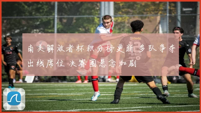 南美解放者杯积分榜更新 多队争夺出线席位 决赛圈悬念加剧