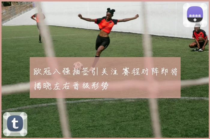 欧冠八强抽签引关注 赛程对阵即将揭晓左右晋级形势