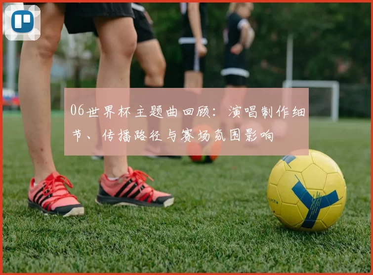 06世界杯主题曲回顾:演唱制作细节、传播路径与赛场氛围影响