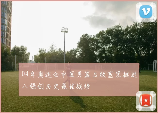 04年奥运会中国男篮击败塞黑挺进八强创历史最佳战绩
