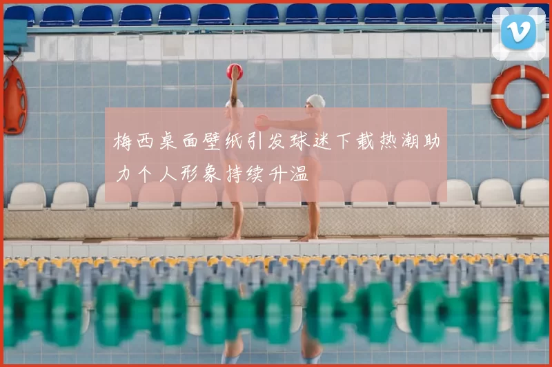 梅西桌面壁纸引发球迷下载热潮助力个人形象持续升温