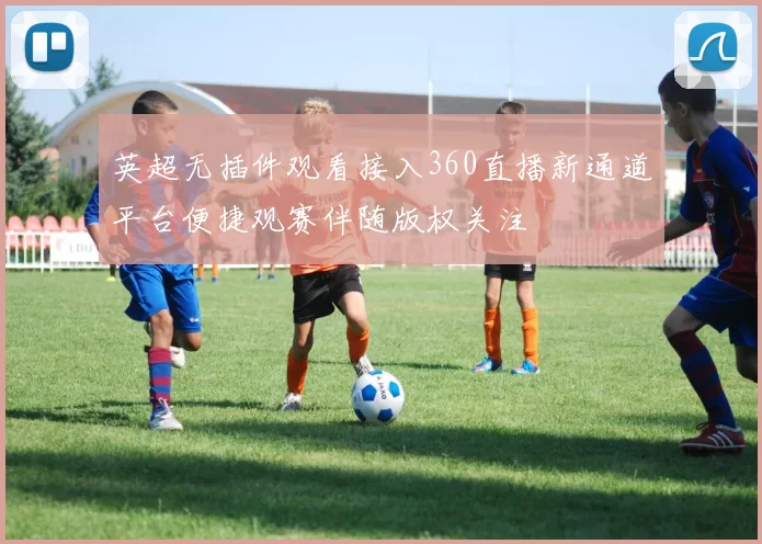 英超无插件观看接入360直播新通道平台便捷观赛伴随版权关注