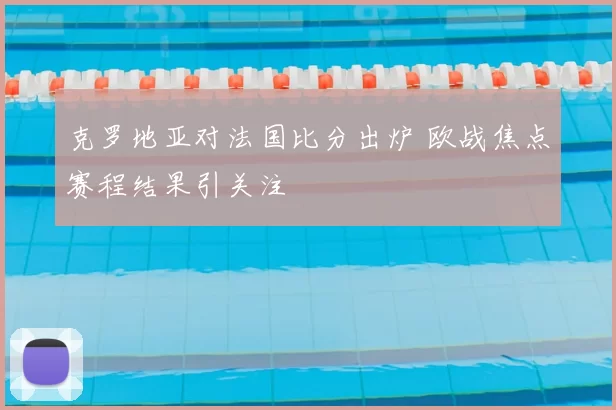 克罗地亚对法国比分出炉 欧战焦点赛程结果引关注