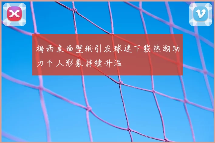 梅西桌面壁纸引发球迷下载热潮助力个人形象持续升温
