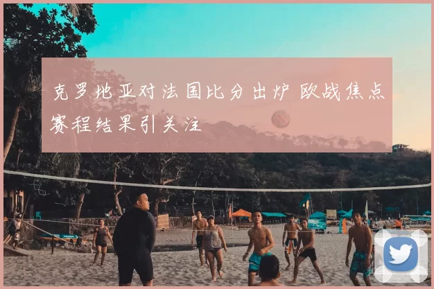 克罗地亚对法国比分出炉 欧战焦点赛程结果引关注