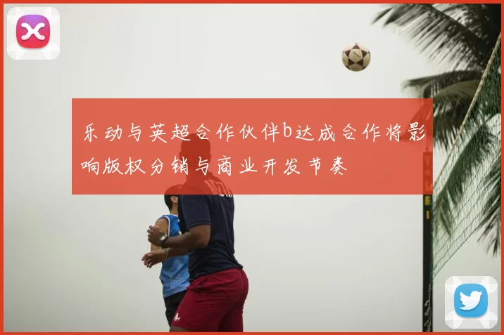 乐动与英超合作伙伴b达成合作将影响版权分销与商业开发节奏