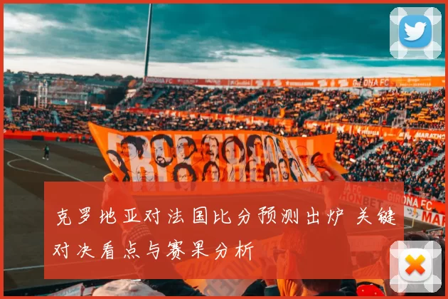 克罗地亚对法国比分预测出炉 关键对决看点与赛果分析