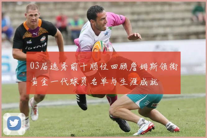 03届选秀前十顺位回顾詹姆斯领衔黄金一代球员名单与生涯成就