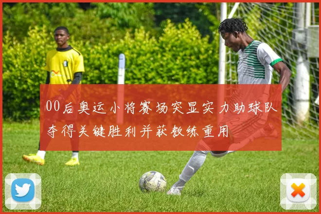 00后奥运小将赛场突显实力助球队夺得关键胜利并获教练重用