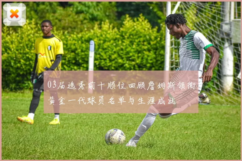 03届选秀前十顺位回顾詹姆斯领衔黄金一代球员名单与生涯成就