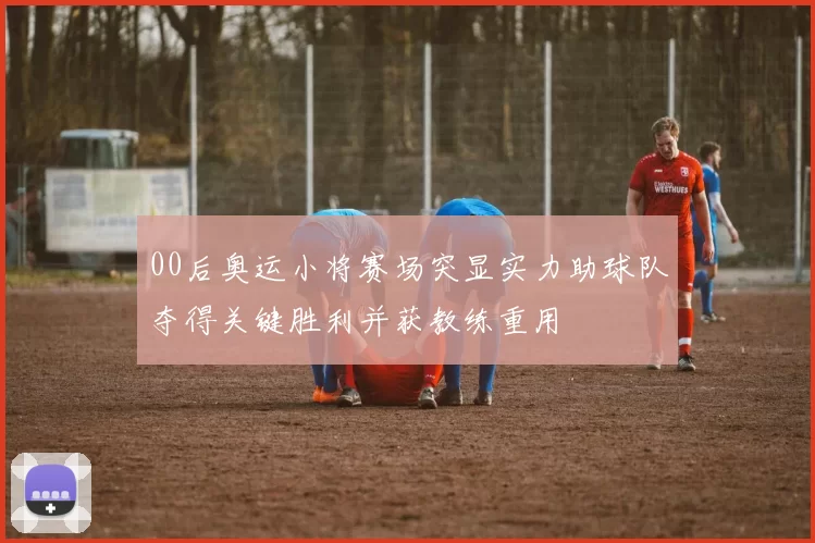 00后奥运小将赛场突显实力助球队夺得关键胜利并获教练重用