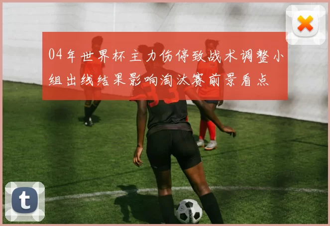 04年世界杯主力伤停致战术调整小组出线结果影响淘汰赛前景看点