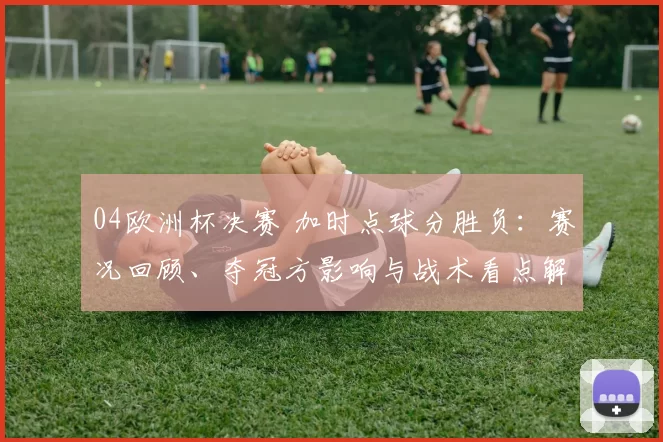 04欧洲杯决赛 加时点球分胜负:赛况回顾、夺冠方影响与战术看点解析