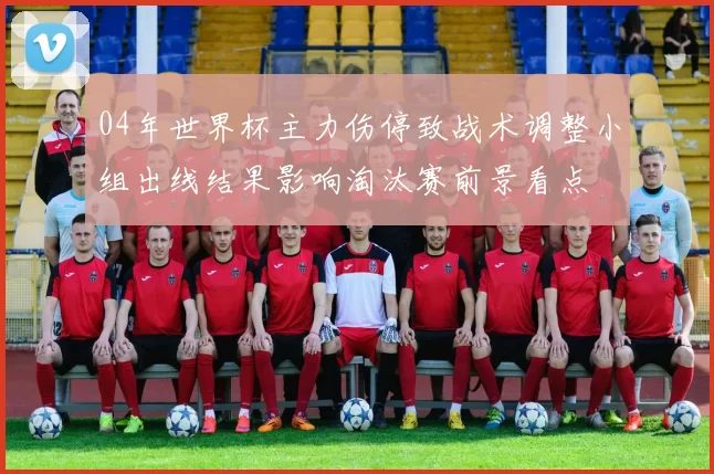 04年世界杯主力伤停致战术调整小组出线结果影响淘汰赛前景看点
