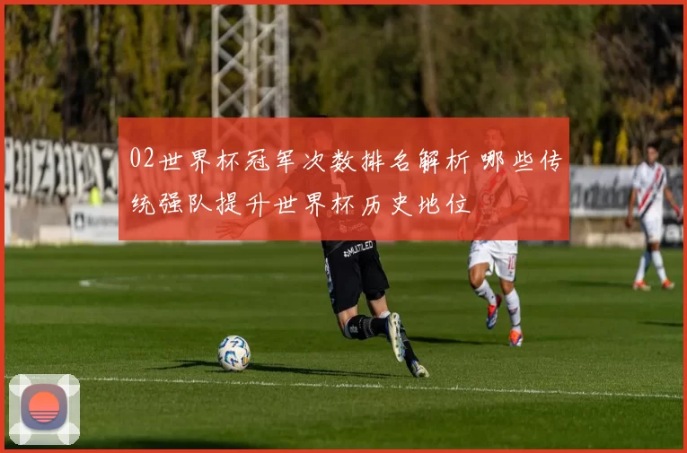 02世界杯冠军次数排名解析 哪些传统强队提升世界杯历史地位
